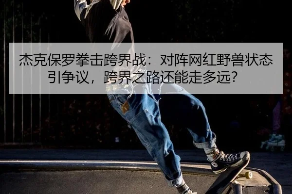 杰克保罗拳击跨界战：对阵网红野兽状态引争议，跨界之路还能走多远？